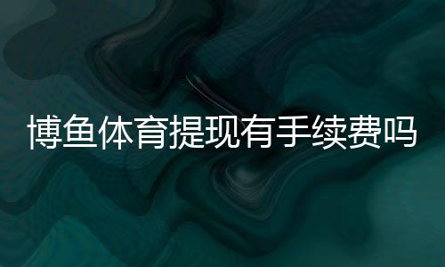 博鱼体育提现有手续费吗？最新手续费标准、到账时间与免手续费攻略