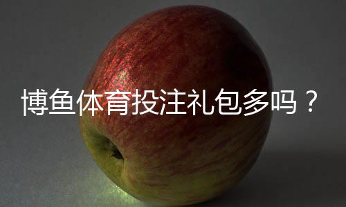 博鱼体育投注礼包多吗？最新礼包种类、领取攻略与注意事项全面解析