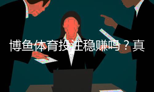 博鱼体育投注稳赚吗？真相揭秘：盈利几率、用户评测与风险提示