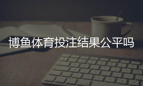博鱼体育投注结果公平吗？真相揭秘与玩家自检攻略
