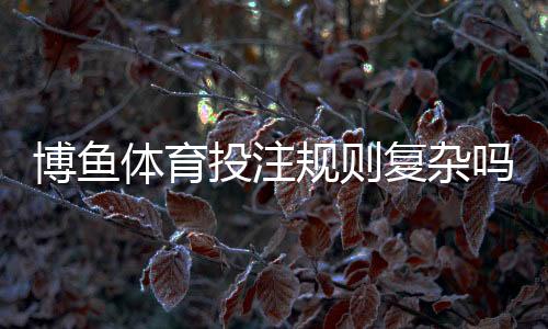 博鱼体育投注规则复杂吗？新手一看就懂的玩法、规则与实用技巧全解析