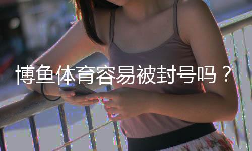 博鱼体育容易被封号吗？真相揭秘与防封实用攻略