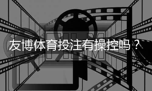 友博体育投注有操控吗？深度调查真相、用户评价与防骗攻略