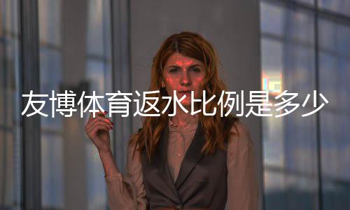 友博体育返水比例是多少？最新返水比例、计算方法与领取攻略