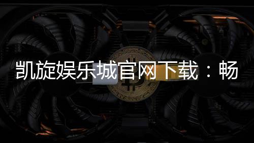 凯旋娱乐城官网下载：畅享顶级棋牌电游的尊贵体验