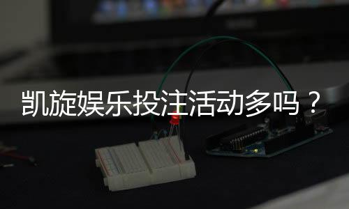 凯旋娱乐投注活动多吗？资深玩家揭秘平台特色与优惠力度
