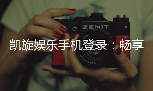凯旋娱乐手机登录：畅享移动端顶级娱乐体验