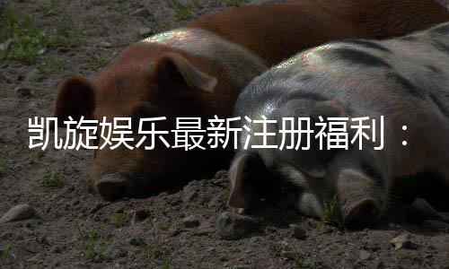 凯旋娱乐最新注册福利：新人专享豪礼与高额返水活动