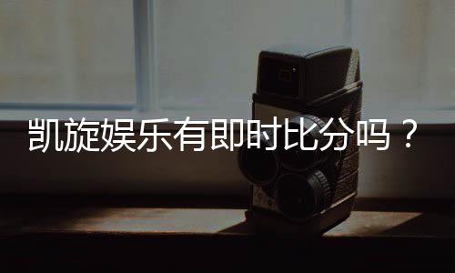 凯旋娱乐有即时比分吗？一文详解比分查询与赛事直播功能
