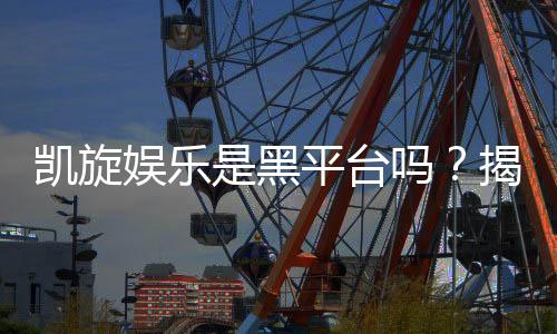 凯旋娱乐是黑平台吗？揭秘其真实运营与玩家评价