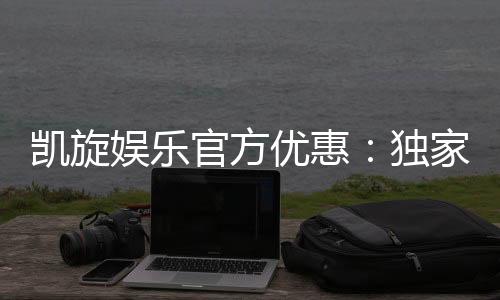凯旋娱乐官方优惠：独家福利与高额返水等你来拿