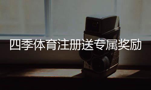 四季体育注册送专属奖励怎么领？注册步骤、领取攻略与注意事项