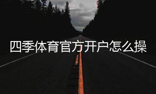 四季体育官方开户怎么操作？新手注册流程、实名认证与安全注意事项