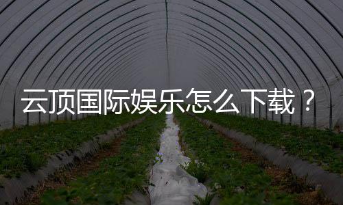 云顶国际娱乐怎么下载？手把手教你快速安装畅玩攻略