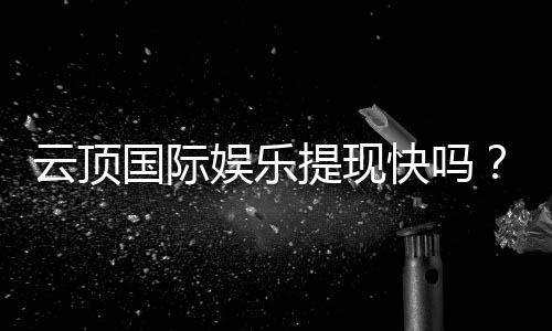 云顶国际娱乐提现快吗？实测到账速度与提现技巧分享
