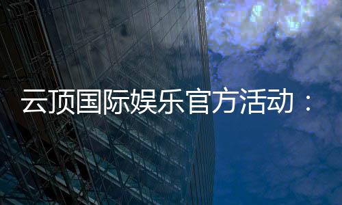 云顶国际娱乐官方活动：独家优惠与高额彩金等你来拿