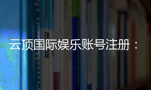云顶国际娱乐账号注册：轻松三步完成畅享顶级游戏体验