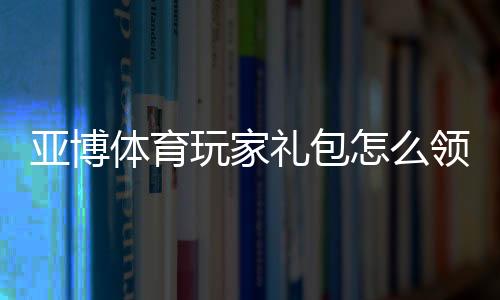 亚博体育玩家礼包怎么领？新手领取教程、兑换步骤与常见问题详解
