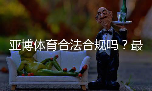 亚博体育合法合规吗？最新资质、监管与风险防范全面解析