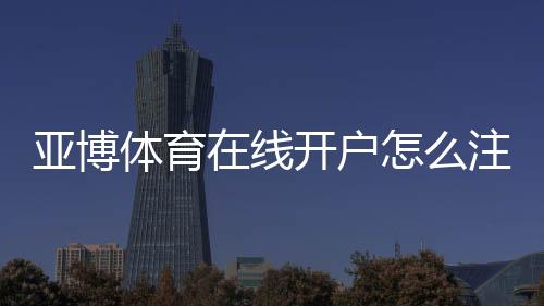 亚博体育在线开户怎么注册？新手完整流程与安全注意事项一看就懂