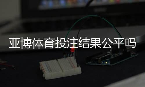 亚博体育投注结果公平吗？公正性揭秘、证据分析与玩家维权指南