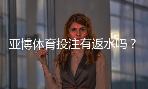 亚博体育投注有返水吗？新手必看返水规则、比例与领取攻略