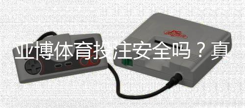 亚博体育投注安全吗？真实安全性评测与新手防骗攻略