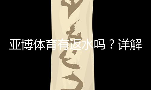 亚博体育有返水吗？详解返水规则、比例、计算与领取攻略