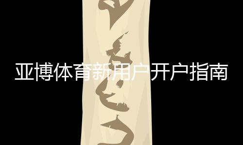 亚博体育新用户开户指南：注册流程、实名认证、首存与优惠详解