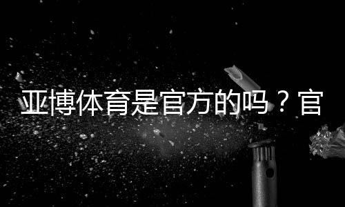 亚博体育是官方的吗？官方资质与真假辨别新手核验完整指南