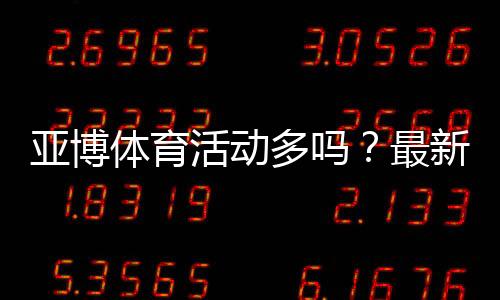 亚博体育活动多吗？最新优惠类型、活动频率与领取领取攻略