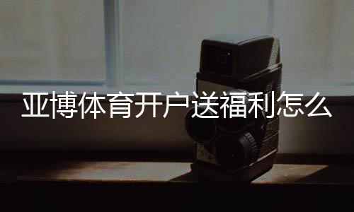 亚博体育开户送福利怎么拿？注册流程、优惠种类与领取技巧