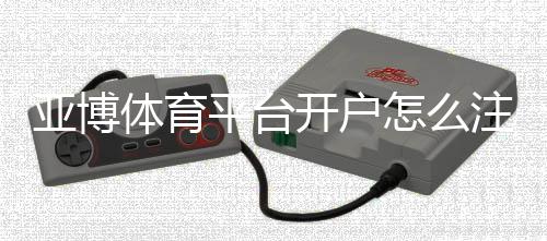 亚博体育平台开户怎么注册？新手开户流程与常见问题详解