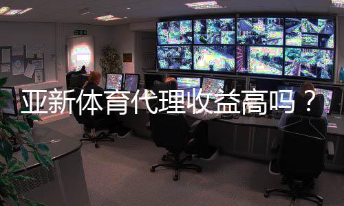 亚新体育代理收益高吗?佣金比例、成本核算与真实收入案例深度解析