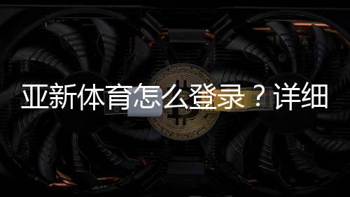 亚新体育怎么登录?详细图文步骤与常见问题快速解决