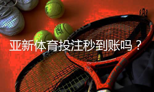 亚新体育投注秒到账吗？提现到账时间、加速方法与常见问题解析