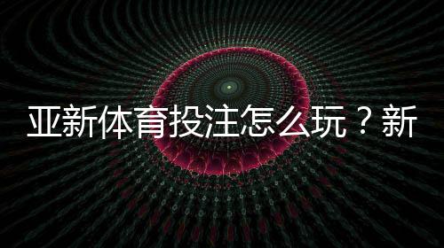 亚新体育投注怎么玩？新手注册、充值、玩法与安全攻略