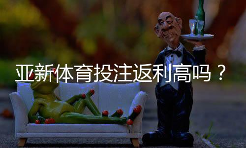 亚新体育投注返利高吗？全面解析返利机制、真实返利率与识别技巧