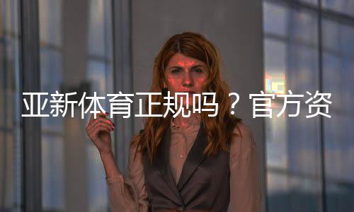 亚新体育正规吗？官方资质、安全性与用户评价全面解析