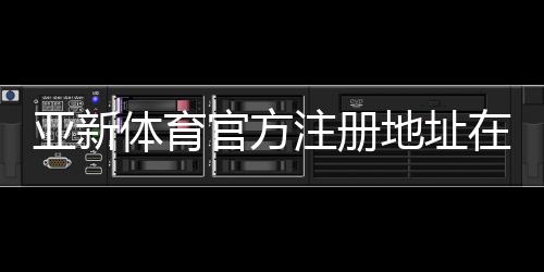 亚新体育官方注册地址在哪？官网入口、注册流程与安全防骗指南
