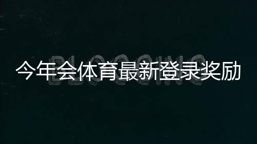 今年会体育最新登录奖励怎么领？领取步骤、资格与注意事项一看就懂