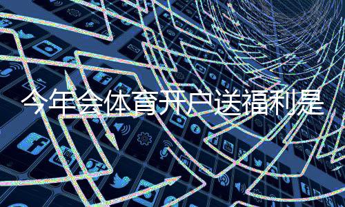 今年会体育开户送福利是真的吗?最新优惠、领取攻略与注意事项一看就懂
