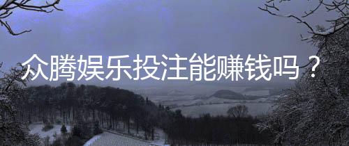 众腾娱乐投注能赚钱吗？揭秘真实盈利玩法与风险提示