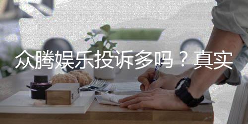 众腾娱乐投诉多吗？真实玩家体验与投诉情况解析