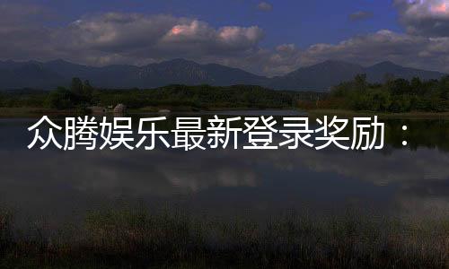 众腾娱乐最新登录奖励：新会员专享豪礼及首存优惠揭秘