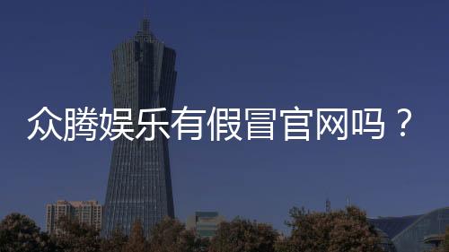 众腾娱乐有假冒官网吗？如何辨别真假官网并保障安全