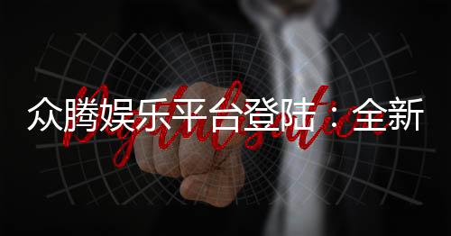 众腾娱乐平台登陆：全新体验与安全玩法解析