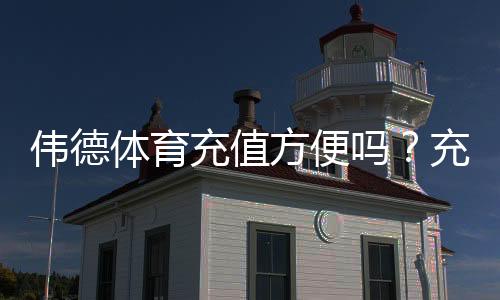 伟德体育充值方便吗？充值方式、到账速度与手续费全面解析