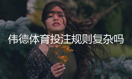 伟德体育投注规则复杂吗？新手快速上手指南与常见玩法详解