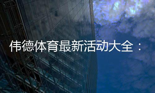 伟德体育最新活动大全:优惠汇总、领取攻略与注意事项